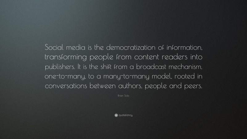 Brian Solis Quote: “Social media is the democratization of information, transforming people from content readers into publishers. It is the shift from a broadcast mechanism, one-to-many, to a many-to-many model, rooted in conversations between authors, people and peers.”