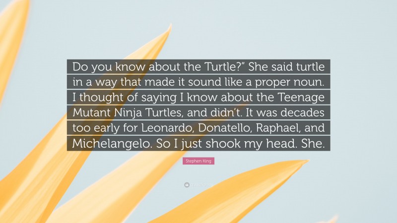 Stephen King Quote: “Do you know about the Turtle?” She said turtle in a way that made it sound like a proper noun. I thought of saying I know about the Teenage Mutant Ninja Turtles, and didn’t. It was decades too early for Leonardo, Donatello, Raphael, and Michelangelo. So I just shook my head. She.”