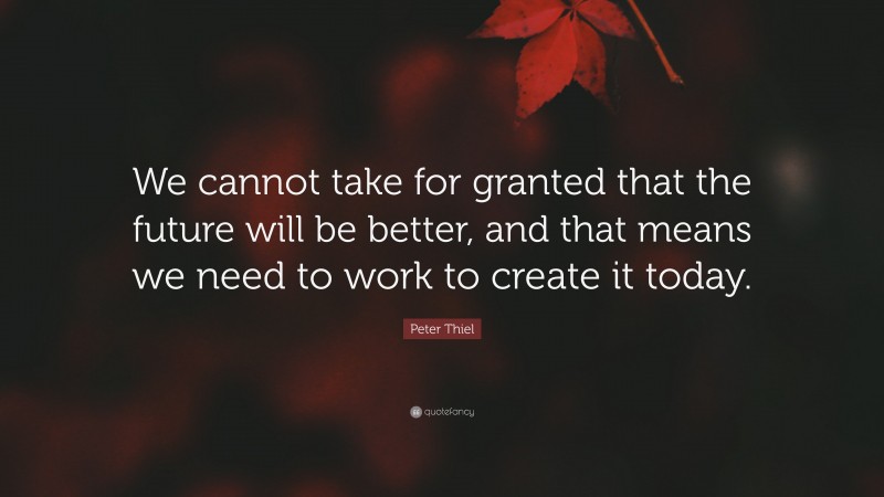 Peter Thiel Quote: “We cannot take for granted that the future will be better, and that means we need to work to create it today.”