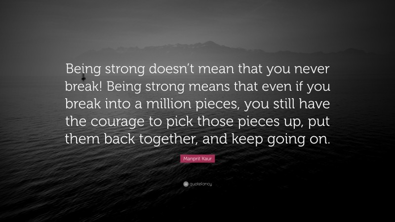 Manprit Kaur Quote: “Being strong doesn’t mean that you never break! Being strong means that even if you break into a million pieces, you still have the courage to pick those pieces up, put them back together, and keep going on.”