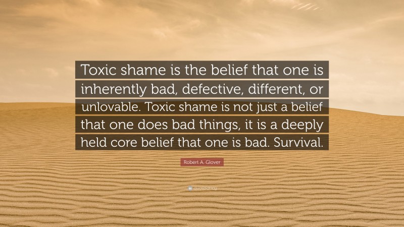 Robert A. Glover Quote: “Toxic shame is the belief that one is inherently bad, defective, different, or unlovable. Toxic shame is not just a belief that one does bad things, it is a deeply held core belief that one is bad. Survival.”