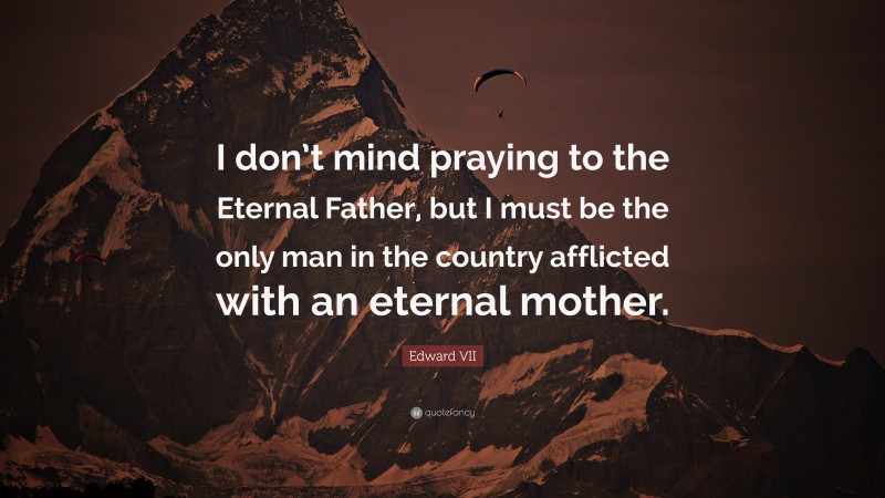 Edward VII Quote: “I don’t mind praying to the Eternal Father, but I must be the only man in the country afflicted with an eternal mother.”