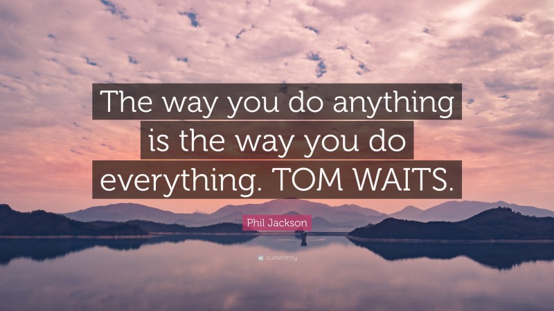 Phil Jackson Quote: “The way you do anything is the way you do everything. TOM WAITS.”
