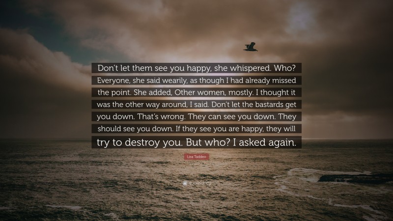 Lisa Taddeo Quote: “Don’t let them see you happy, she whispered. Who? Everyone, she said wearily, as though I had already missed the point. She added, Other women, mostly. I thought it was the other way around, I said. Don’t let the bastards get you down. That’s wrong. They can see you down. They should see you down. If they see you are happy, they will try to destroy you. But who? I asked again.”