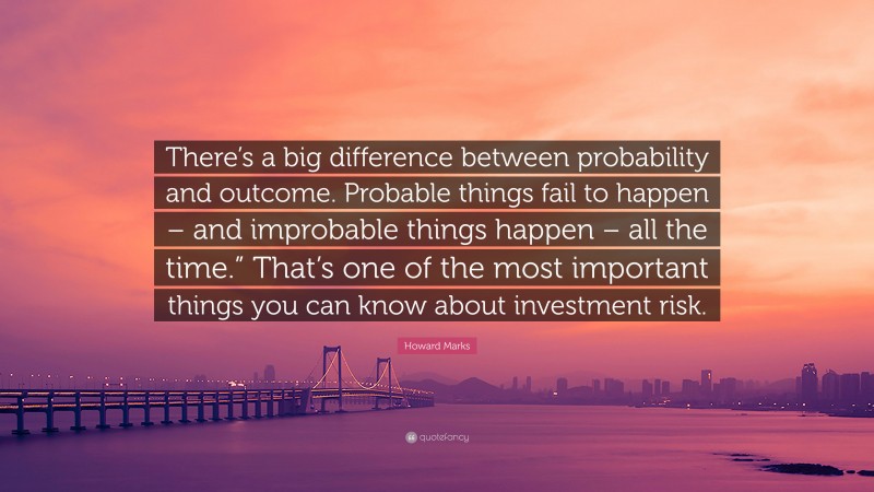 Howard Marks Quote: “There’s a big difference between probability and outcome. Probable things fail to happen – and improbable things happen – all the time.” That’s one of the most important things you can know about investment risk.”