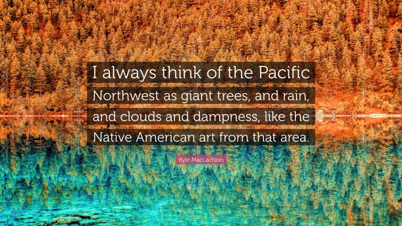 Kyle MacLachlan Quote: “I always think of the Pacific Northwest as giant trees, and rain, and clouds and dampness, like the Native American art from that area.”
