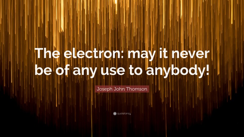 Joseph John Thomson Quote: “The electron: may it never be of any use to anybody!”