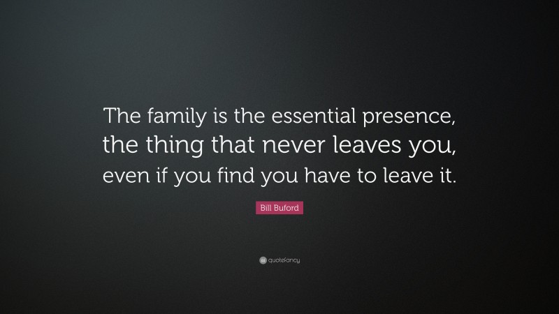 Bill Buford Quote: “The family is the essential presence, the thing that never leaves you, even if you find you have to leave it.”