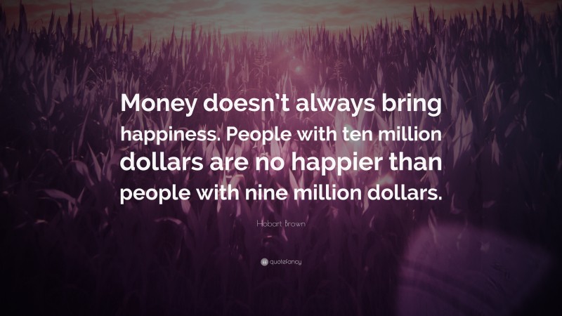 Hobart Brown Quote: “Money doesn’t always bring happiness. People with ten million dollars are no happier than people with nine million dollars.”