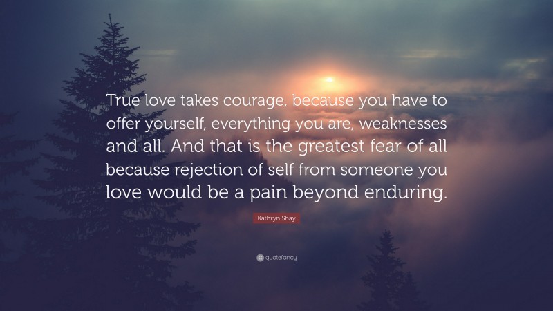 Kathryn Shay Quote: “True love takes courage, because you have to offer yourself, everything you are, weaknesses and all. And that is the greatest fear of all because rejection of self from someone you love would be a pain beyond enduring.”