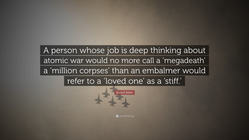 Russell Baker Quote: “A person whose job is deep thinking about atomic war would no more call a ‘megadeath’ a ‘million corpses’ than an embalmer would refer to a ‘loved one’ as a ‘stiff.’”