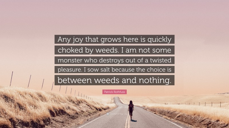 Patrick Rothfuss Quote: “Any joy that grows here is quickly choked by weeds. I am not some monster who destroys out of a twisted pleasure. I sow salt because the choice is between weeds and nothing.”