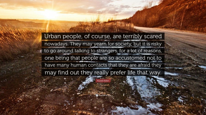 Russell Baker Quote: “Urban people, of course, are terribly scared nowadays. They may yearn for society, but it is risky to go around talking to strangers, for a lot of reasons, one being that people are so accustomed not to have many human contacts that they are afraid they may find out they really prefer life that way.”