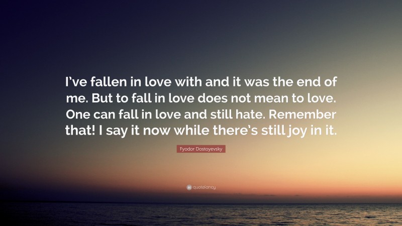 Fyodor Dostoyevsky Quote: “I’ve fallen in love with and it was the end of me. But to fall in love does not mean to love. One can fall in love and still hate. Remember that! I say it now while there’s still joy in it.”