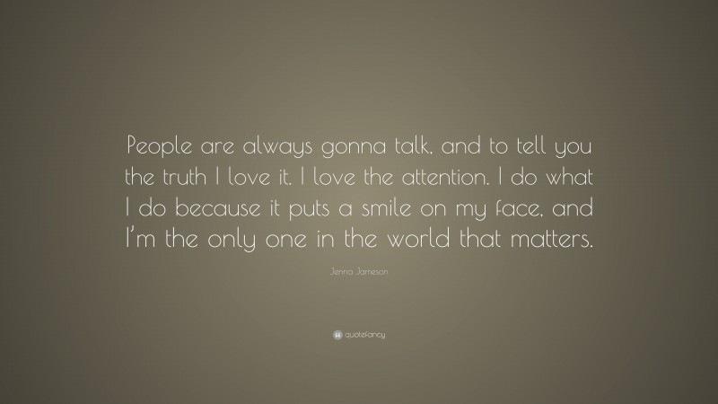 Jenna Jameson Quote: “People are always gonna talk, and to tell you the truth I love it. I love the attention. I do what I do because it puts a smile on my face, and I’m the only one in the world that matters.”