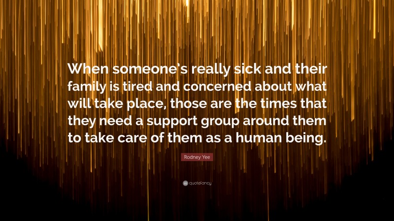 Rodney Yee Quote: “When someone’s really sick and their family is tired and concerned about what will take place, those are the times that they need a support group around them to take care of them as a human being.”