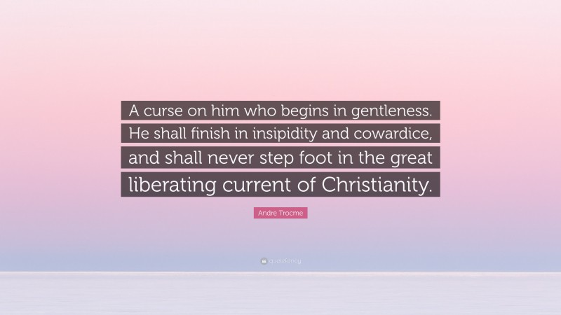 Andre Trocme Quote: “A curse on him who begins in gentleness. He shall finish in insipidity and cowardice, and shall never step foot in the great liberating current of Christianity.”