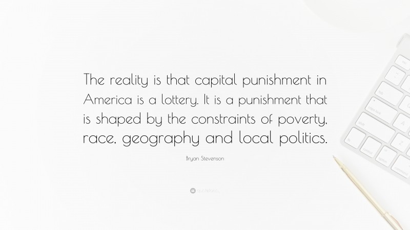 Bryan Stevenson Quote: “The reality is that capital punishment in America is a lottery. It is a punishment that is shaped by the constraints of poverty, race, geography and local politics.”