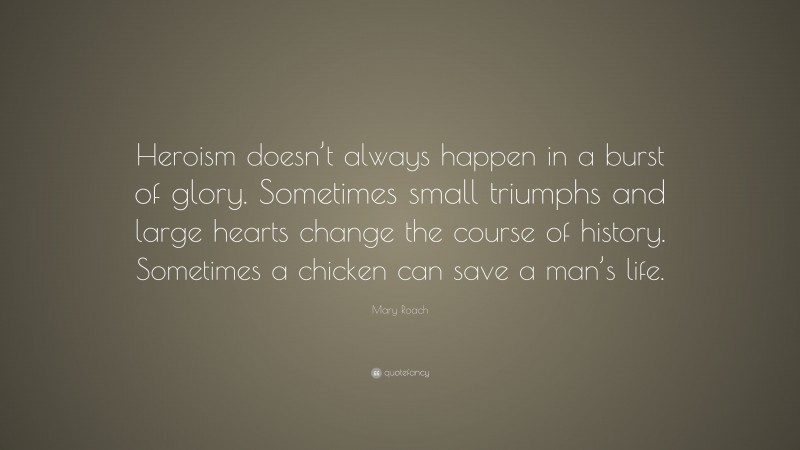 Mary Roach Quote: “Heroism doesn’t always happen in a burst of glory. Sometimes small triumphs and large hearts change the course of history. Sometimes a chicken can save a man’s life.”