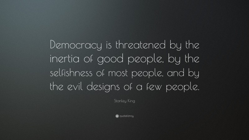Stanley King Quote: “Democracy is threatened by the inertia of good people, by the selfishness of most people, and by the evil designs of a few people.”