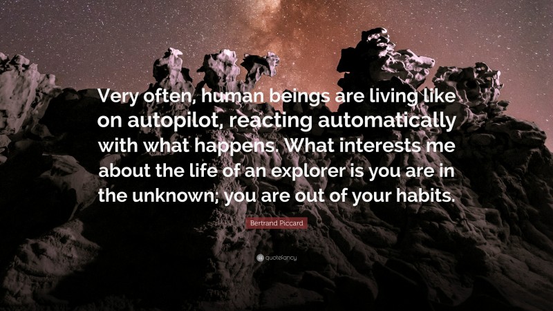 Bertrand Piccard Quote: “Very often, human beings are living like on autopilot, reacting automatically with what happens. What interests me about the life of an explorer is you are in the unknown; you are out of your habits.”