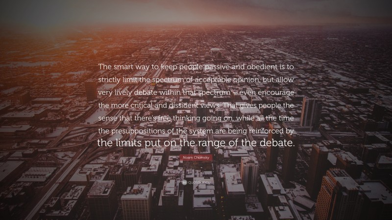 Noam Chomsky Quote: “The smart way to keep people passive and obedient is to strictly limit the spectrum of acceptable opinion, but allow very lively debate within that spectrum – even encourage the more critical and dissident views. That gives people the sense that there’s free thinking going on, while all the time the presuppositions of the system are being reinforced by the limits put on the range of the debate.”