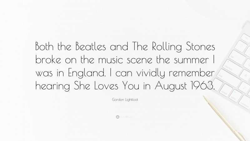 Gordon Lightfoot Quote: “Both the Beatles and The Rolling Stones broke on the music scene the summer I was in England. I can vividly remember hearing She Loves You in August 1963.”