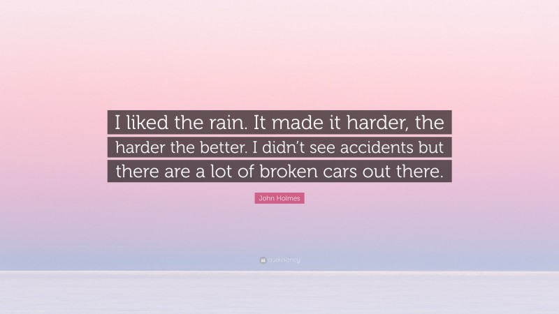 John Holmes Quote: “I liked the rain. It made it harder, the harder the better. I didn’t see accidents but there are a lot of broken cars out there.”