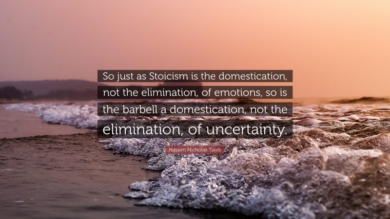 Nassim Nicholas Taleb Quote: “So just as Stoicism is the domestication, not the elimination, of emotions, so is the barbell a domestication, not the elimination, of uncertainty.”