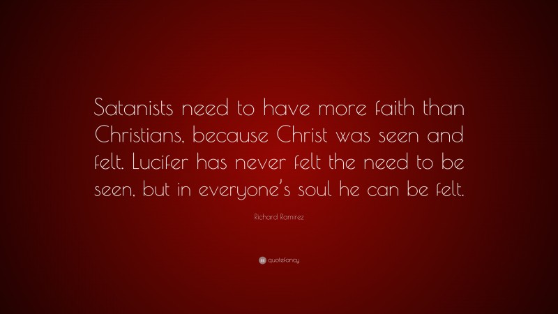 Richard Ramirez Quote: “Satanists need to have more faith than Christians, because Christ was seen and felt. Lucifer has never felt the need to be seen, but in everyone’s soul he can be felt.”