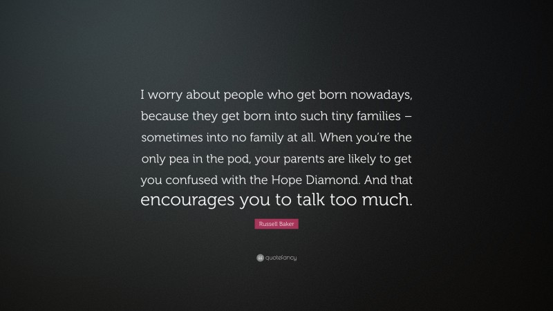 Russell Baker Quote: “I worry about people who get born nowadays, because they get born into such tiny families – sometimes into no family at all. When you’re the only pea in the pod, your parents are likely to get you confused with the Hope Diamond. And that encourages you to talk too much.”