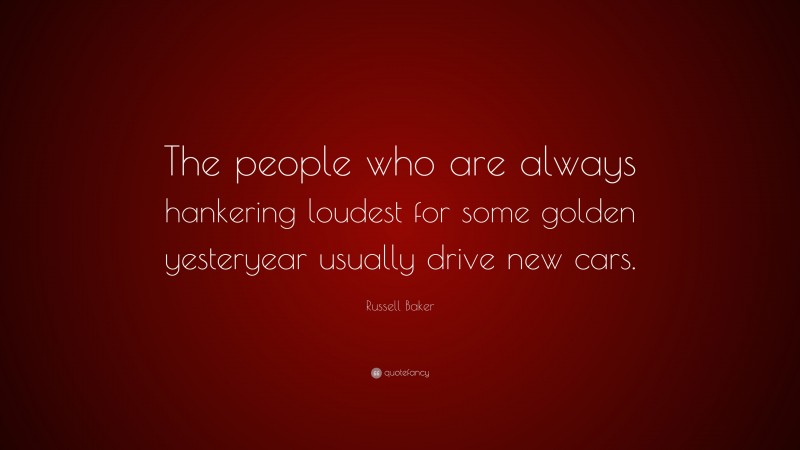 Russell Baker Quote: “The people who are always hankering loudest for some golden yesteryear usually drive new cars.”