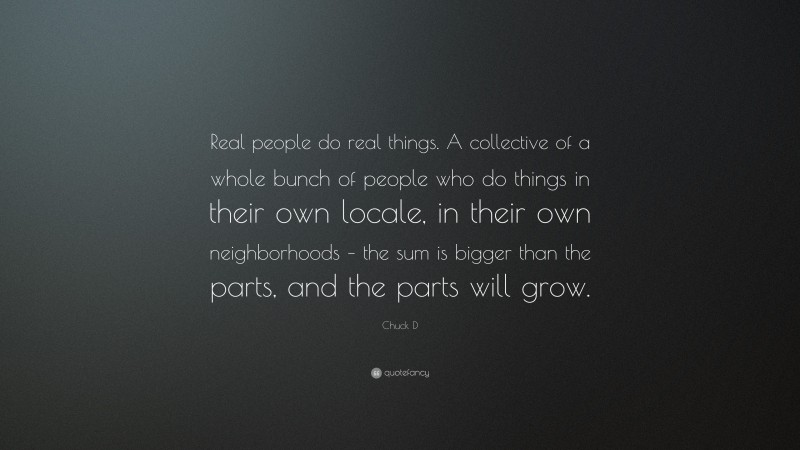 Chuck D Quote: “Real people do real things. A collective of a whole bunch of people who do things in their own locale, in their own neighborhoods – the sum is bigger than the parts, and the parts will grow.”