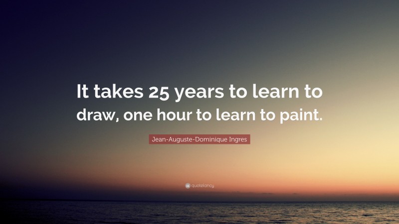 Jean-Auguste-Dominique Ingres Quote: “It takes 25 years to learn to draw, one hour to learn to paint.”