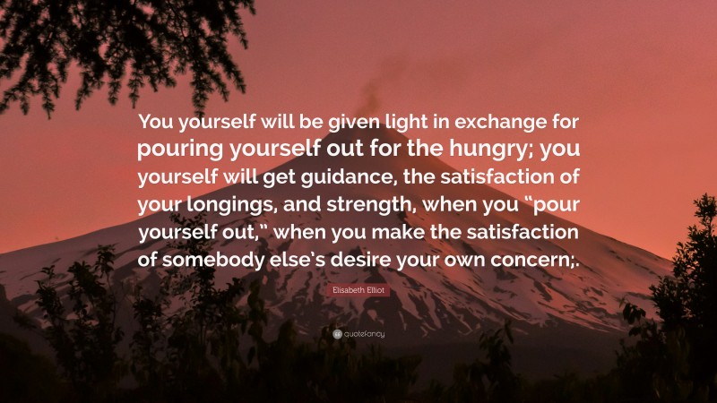 Elisabeth Elliot Quote: “You yourself will be given light in exchange for pouring yourself out for the hungry; you yourself will get guidance, the satisfaction of your longings, and strength, when you “pour yourself out,” when you make the satisfaction of somebody else’s desire your own concern;.”