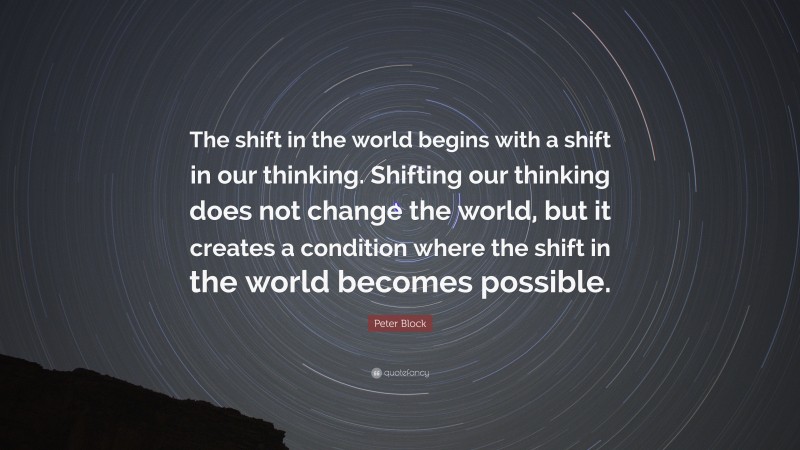 Peter Block Quote: “The shift in the world begins with a shift in our thinking. Shifting our thinking does not change the world, but it creates a condition where the shift in the world becomes possible.”