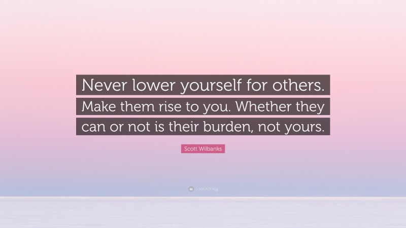 Scott Wilbanks Quote: “Never lower yourself for others. Make them rise to you. Whether they can or not is their burden, not yours.”