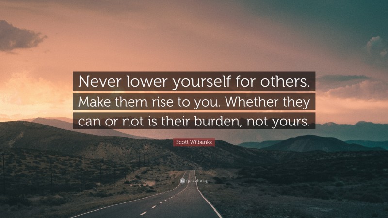 Scott Wilbanks Quote: “Never lower yourself for others. Make them rise to you. Whether they can or not is their burden, not yours.”
