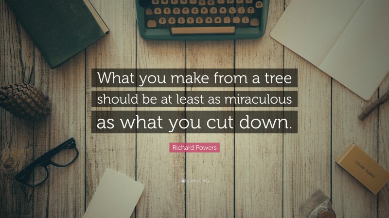 Richard Powers Quote: “What you make from a tree should be at least as miraculous as what you cut down.”