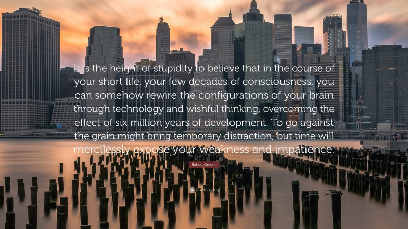 Robert Greene Quote: “It is the height of stupidity to believe that in the course of your short life, your few decades of consciousness, you can somehow rewire the configurations of your brain through technology and wishful thinking, overcoming the effect of six million years of development. To go against the grain might bring temporary distraction, but time will mercilessly expose your weakness and impatience.”