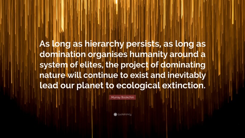 Murray Bookchin Quote: “As long as hierarchy persists, as long as domination organises humanity around a system of elites, the project of dominating nature will continue to exist and inevitably lead our planet to ecological extinction.”