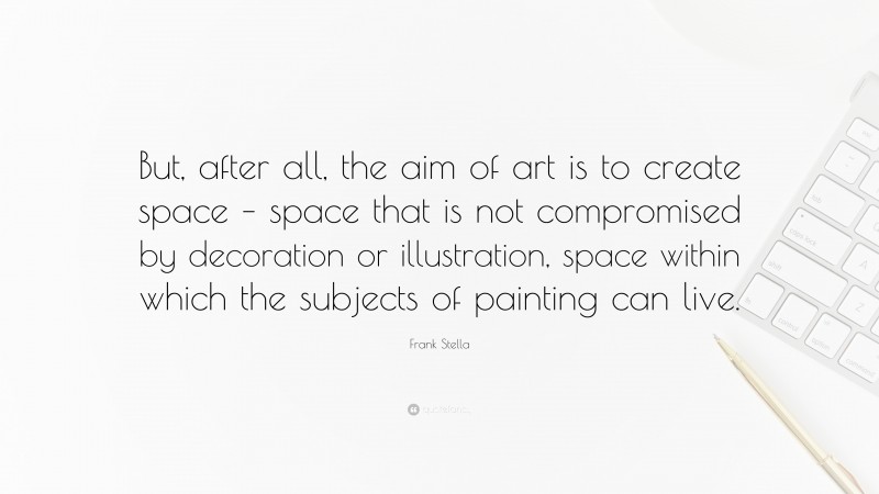 Frank Stella Quote: “But, after all, the aim of art is to create space – space that is not compromised by decoration or illustration, space within which the subjects of painting can live.”