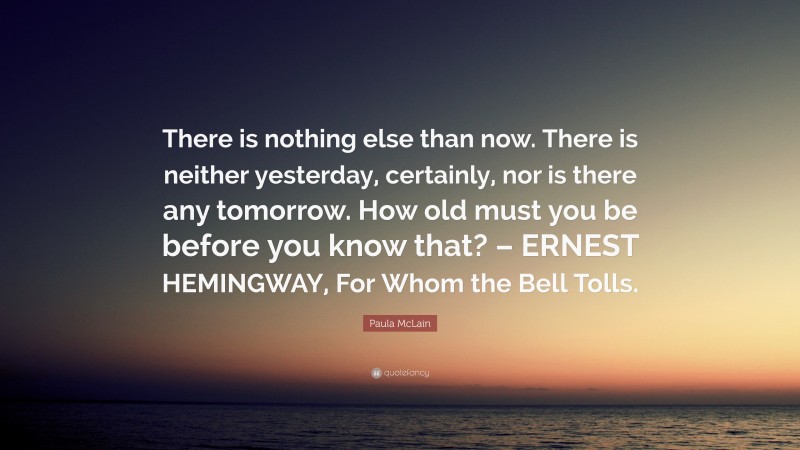 Paula McLain Quote: “There is nothing else than now. There is neither yesterday, certainly, nor is there any tomorrow. How old must you be before you know that? – ERNEST HEMINGWAY, For Whom the Bell Tolls.”
