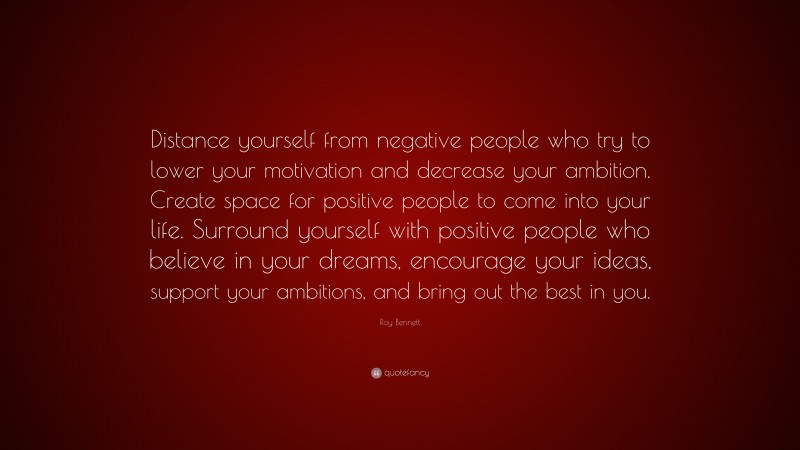 Roy Bennett Quote: “Distance yourself from negative people who try to lower your motivation and decrease your ambition. Create space for positive people to come into your life. Surround yourself with positive people who believe in your dreams, encourage your ideas, support your ambitions, and bring out the best in you.”