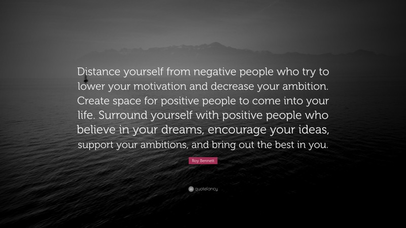 Roy Bennett Quote: “Distance yourself from negative people who try to lower your motivation and decrease your ambition. Create space for positive people to come into your life. Surround yourself with positive people who believe in your dreams, encourage your ideas, support your ambitions, and bring out the best in you.”