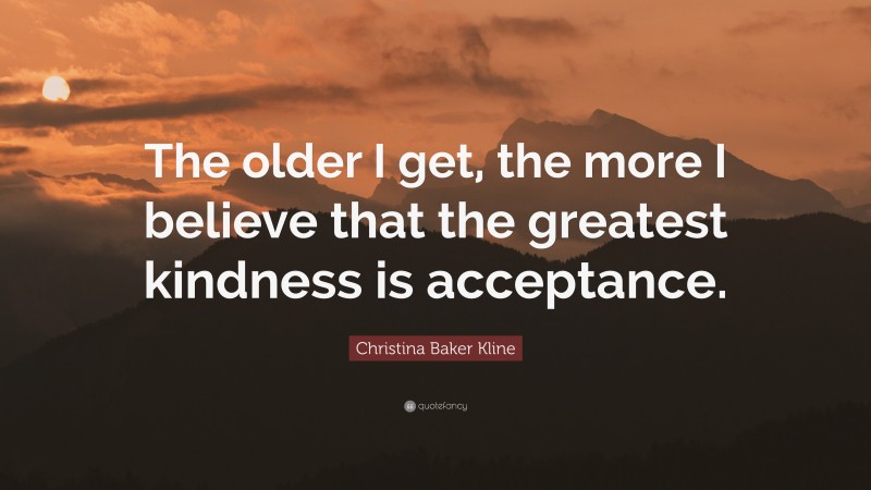 Christina Baker Kline Quote: “The older I get, the more I believe that the greatest kindness is acceptance.”