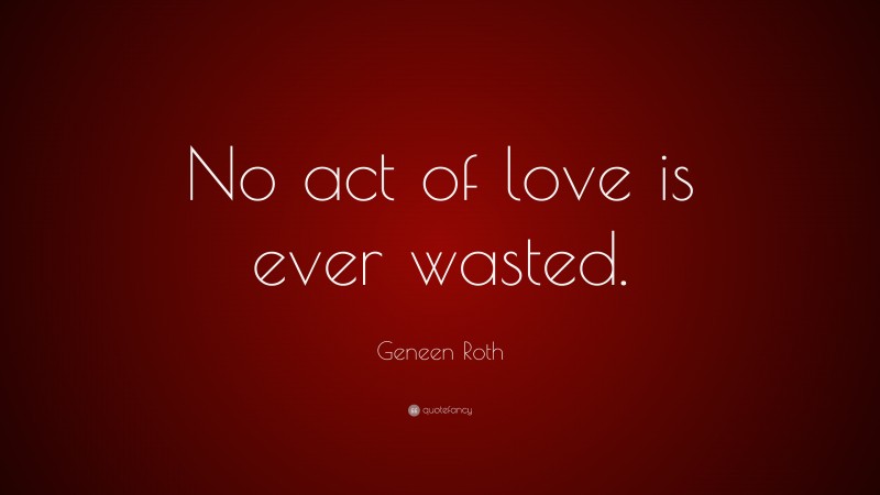 Geneen Roth Quote: “No act of love is ever wasted.”