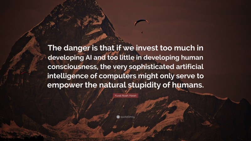 Yuval Noah Harari Quote: “The danger is that if we invest too much in developing AI and too little in developing human consciousness, the very sophisticated artificial intelligence of computers might only serve to empower the natural stupidity of humans.”