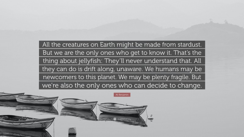 Ali Benjamin Quote: “All the creatures on Earth might be made from stardust. But we are the only ones who get to know it. That’s the thing about jellyfish: They’ll never understand that. All they can do is drift along, unaware. We humans may be newcomers to this planet. We may be plenty fragile. But we’re also the only ones who can decide to change.”