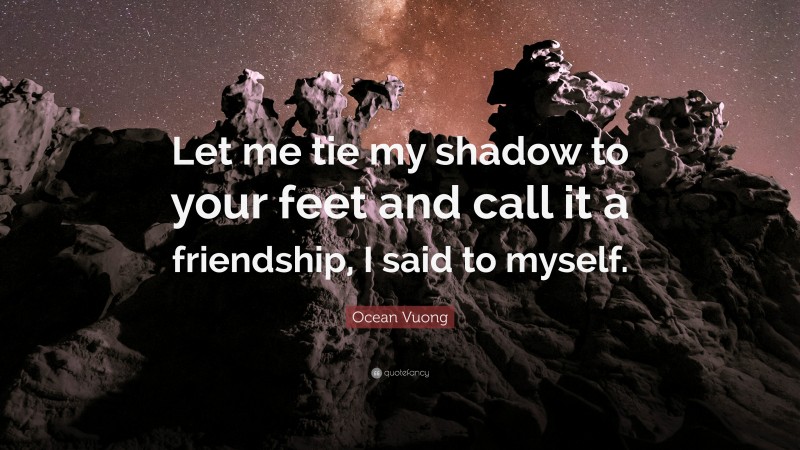 Ocean Vuong Quote: “Let me tie my shadow to your feet and call it a friendship, I said to myself.”